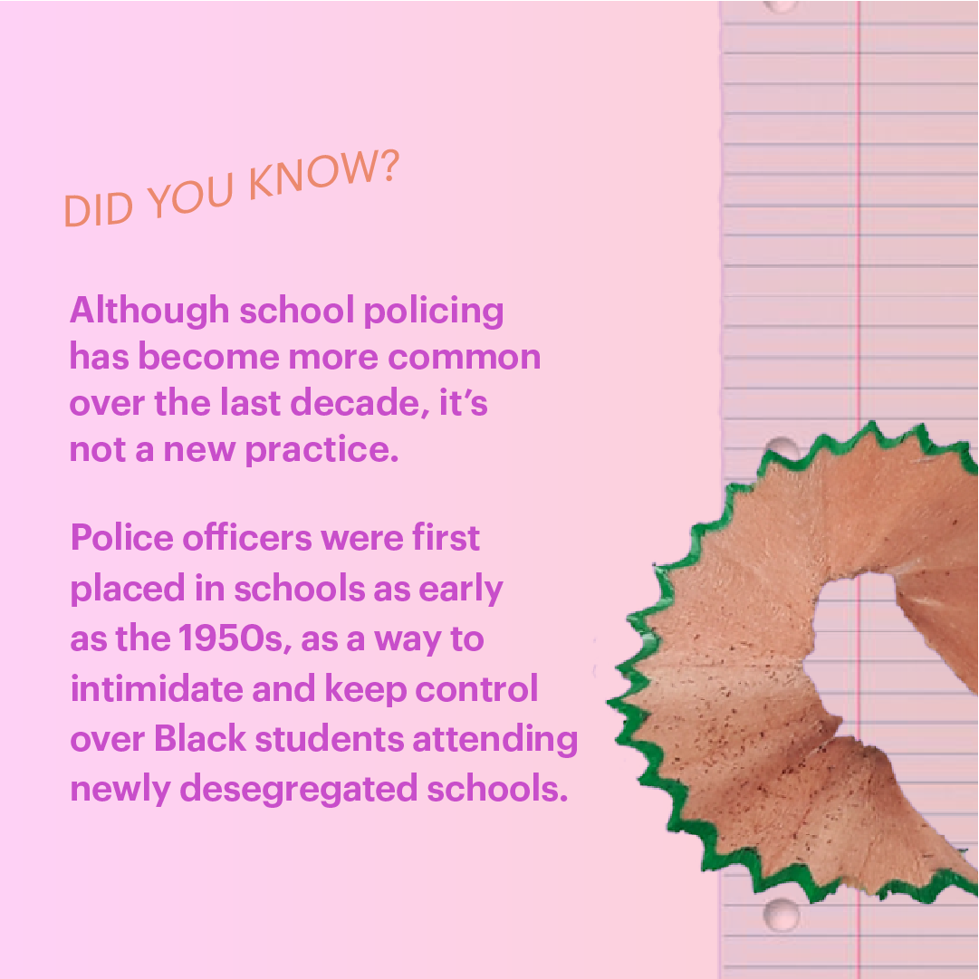 Did you know? Although school policing has become more common over the last decade, it's not a new practice. Police officer were first placed in schools as early as the 1950s, as a way to intimidate and keep control over Black students attending newly desegregated schools.
